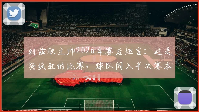 利兹联主帅2026年赛后坦言：这是场疯狂的比赛，球队闯入半决赛本身已是奇迹