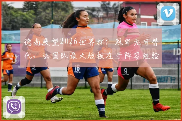 德尚展望2026世界杯:冠军无可替代,法国队最大短板在于阵容经验不足