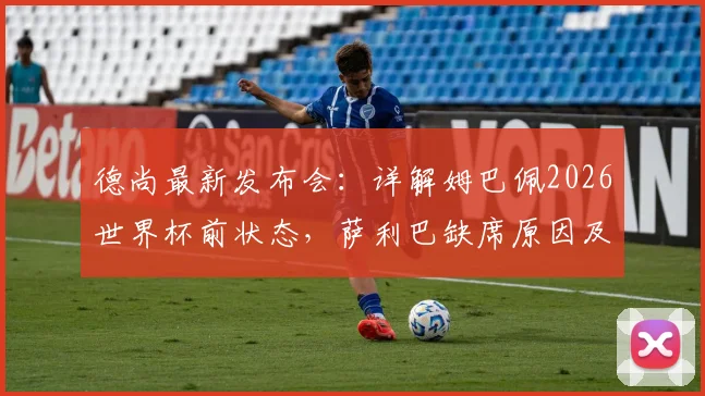 德尚最新发布会:详解姆巴佩2026世界杯前状态,萨利巴缺席原因及法国队后防部署