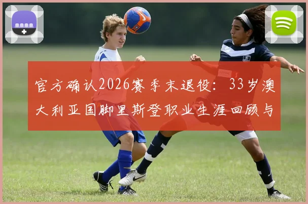 官方确认2026赛季末退役：33岁澳大利亚国脚里斯登职业生涯回顾与未来展望，附其国家队高光时刻解析