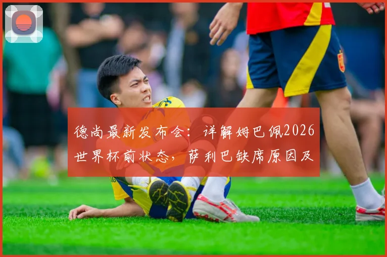 德尚最新发布会：详解姆巴佩2026世界杯前状态，萨利巴缺席原因及法国队后防部署
