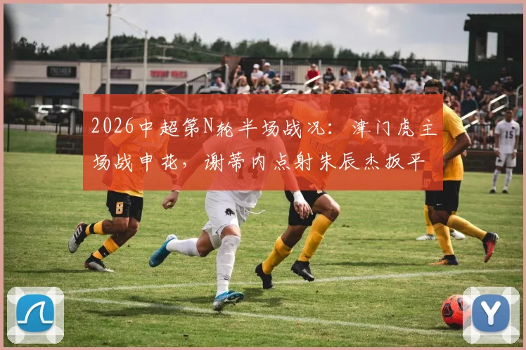2026中超第N轮半场战况：津门虎主场战申花，谢蒂内点射朱辰杰扳平，双方暂时1比1