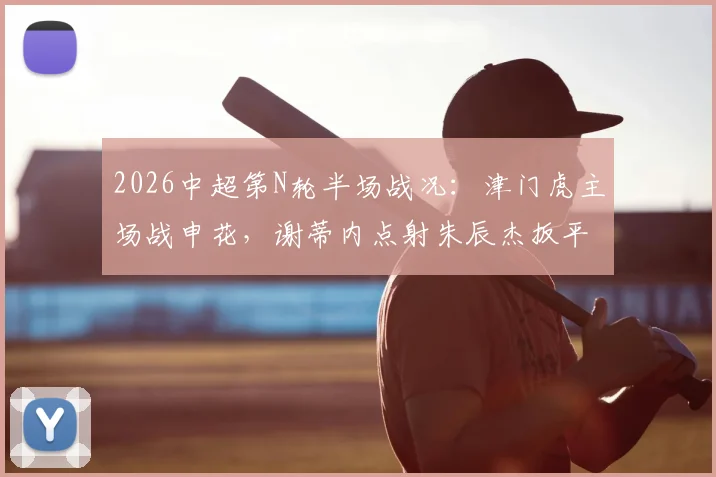 2026中超第N轮半场战况：津门虎主场战申花，谢蒂内点射朱辰杰扳平，双方暂时1比1