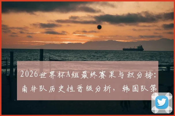 2026世界杯A组最终赛果与积分榜：南非队历史性晋级分析，韩国队第三原因解读，捷克队出局回顾