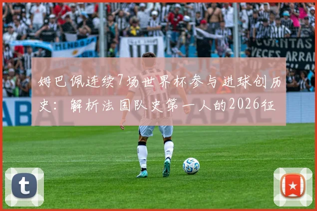 姆巴佩连续7场世界杯参与进球创历史：解析法国队史第一人的2026征程与关键数据