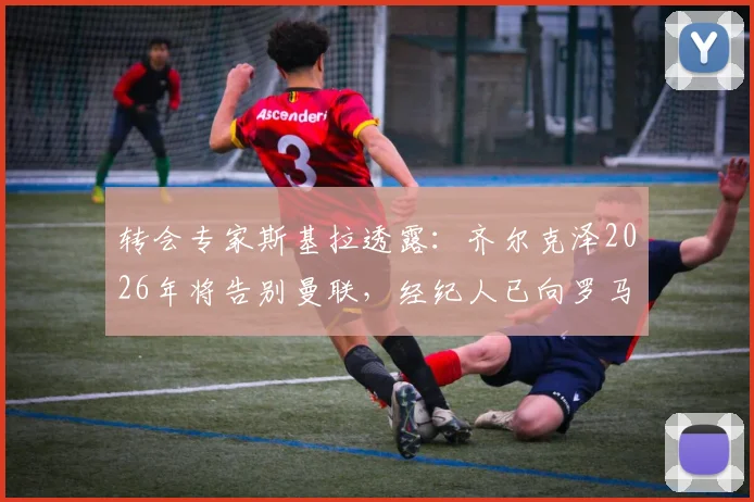 转会专家斯基拉透露：齐尔克泽2026年将告别曼联，经纪人已向罗马、尤文图斯进行推荐