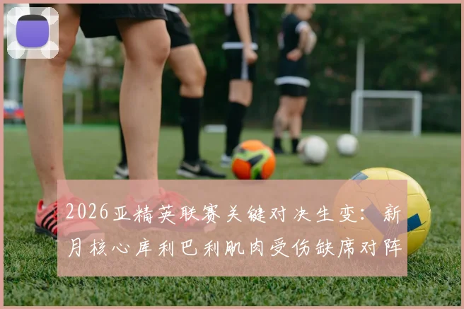 2026亚精英联赛关键对决生变：新月核心库利巴利肌肉受伤缺席对阵萨德，球队攻防战术如何调整？