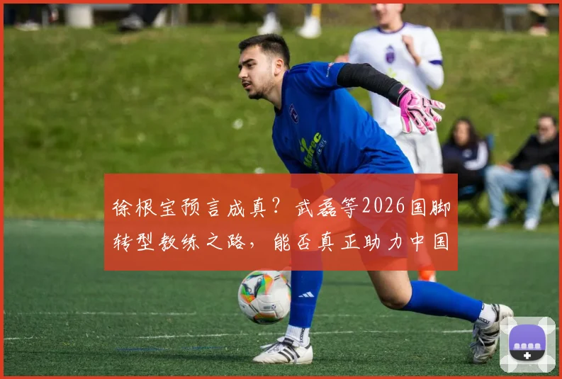 徐根宝预言成真？武磊等2026国脚转型教练之路，能否真正助力中国足球冲击世界杯