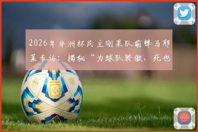 2026年非洲杯民主刚果队前锋马耶莱专访：揭秘“为球队骄傲，死也要像战士”言论背后的故事与球队精神