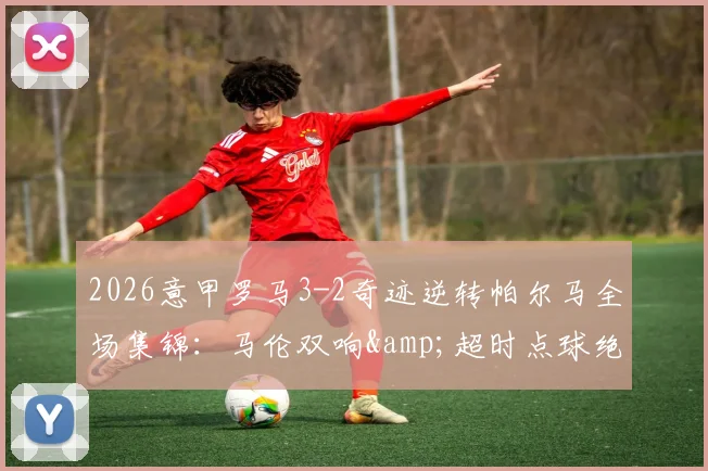 2026意甲罗马3-2奇迹逆转帕尔马全场集锦：马伦双响&amp;超时点球绝杀视频录像回放，附最新积分榜战况分析