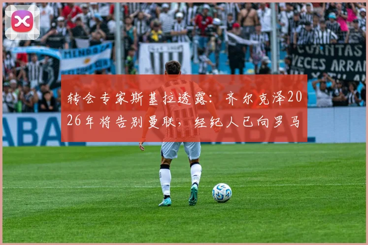 转会专家斯基拉透露:齐尔克泽2026年将告别曼联,经纪人已向罗马、尤文图斯进行推荐