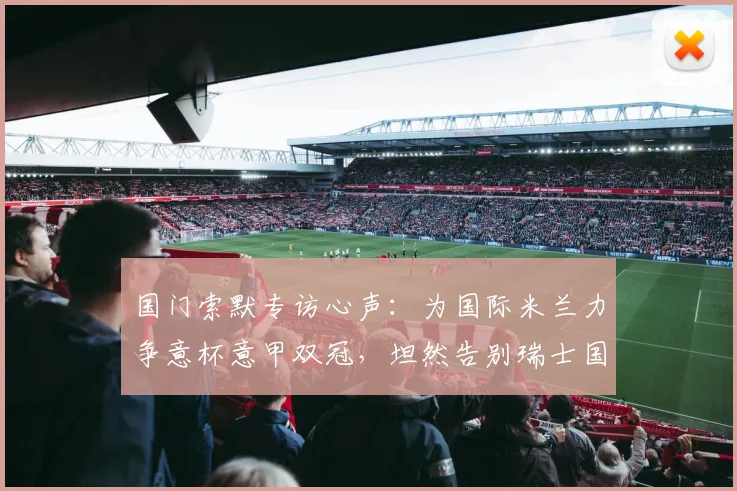 国门索默专访心声：为国际米兰力争意杯意甲双冠，坦然告别瑞士国家队无遗憾，2026赛季目标解析