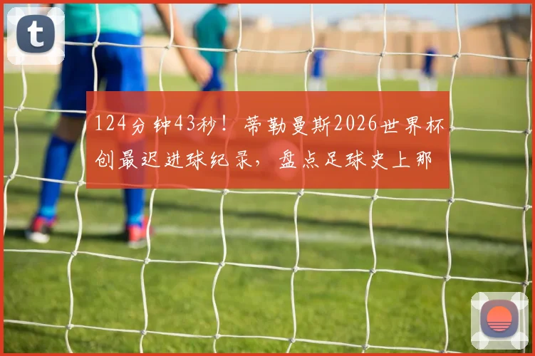 124分钟43秒!蒂勒曼斯2026世界杯创最迟进球纪录,盘点足球史上那些读秒绝平奇迹