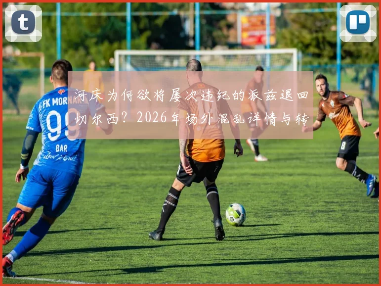 河床为何欲将屡次违纪的派兹退回切尔西？2026年场外混乱详情与转会动态分析