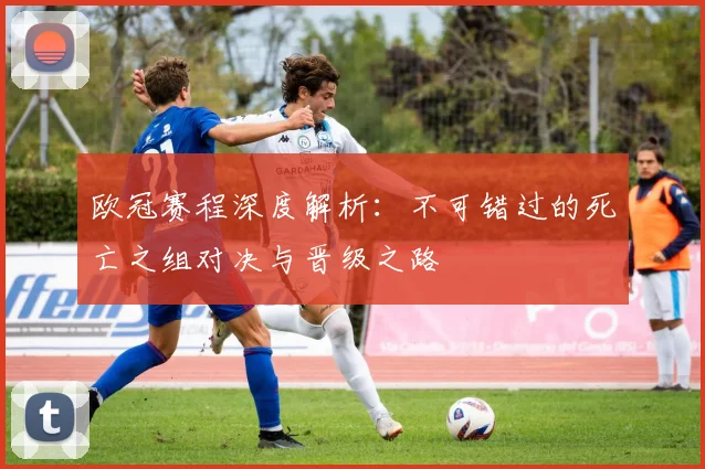 欧冠赛程深度解析:不可错过的死亡之组对决与晋级之路