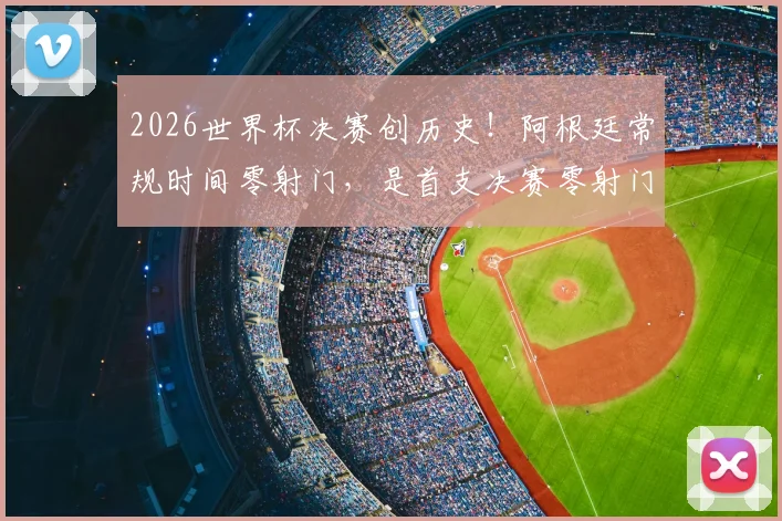 2026世界杯决赛创历史！阿根廷常规时间零射门，是首支决赛零射门球队，背后战术深度解析
