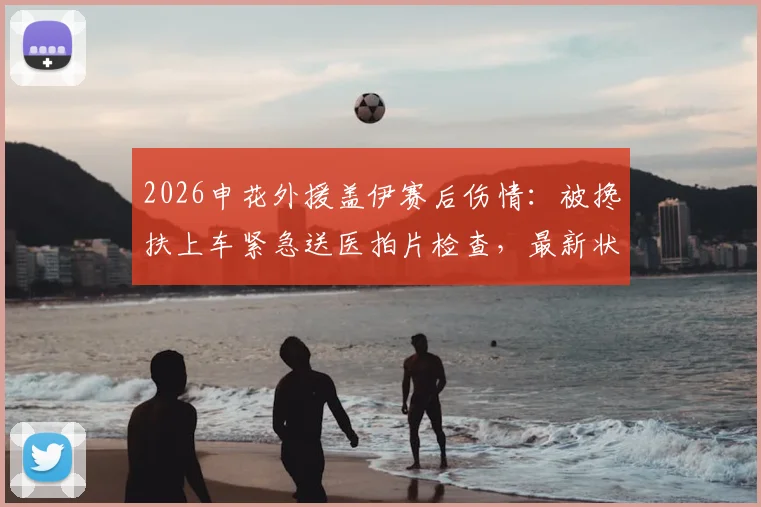 2026申花外援盖伊赛后伤情：被搀扶上车紧急送医拍片检查，最新状况跟踪