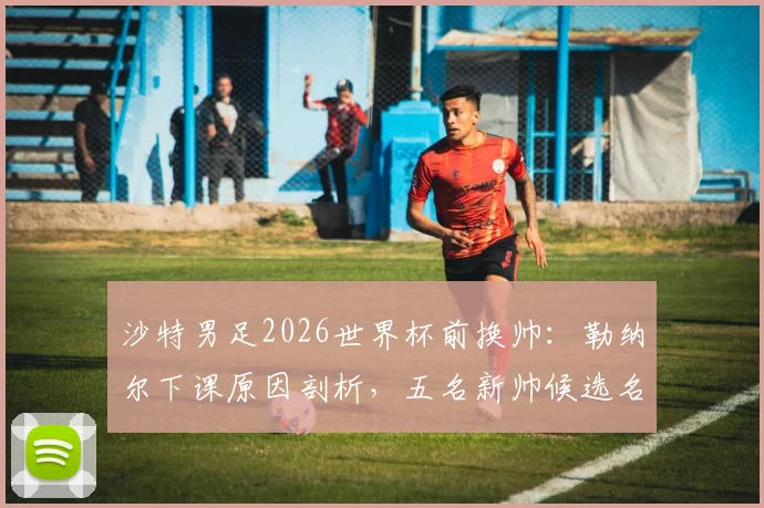沙特男足2026世界杯前换帅：勒纳尔下课原因剖析，五名新帅候选名单曝光，谁将接手？