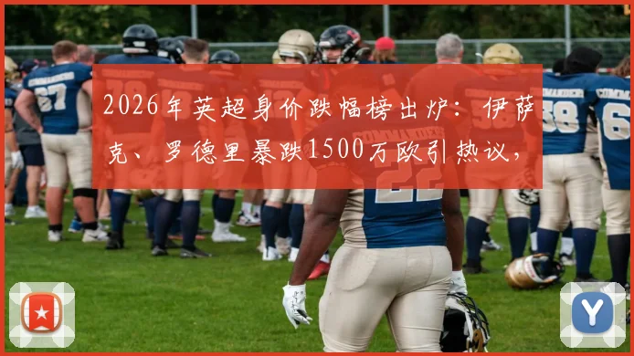 2026年英超身价跌幅榜出炉：伊萨克、罗德里暴跌1500万欧引热议，附球员价值缩水深层原因解析与未来走势预测