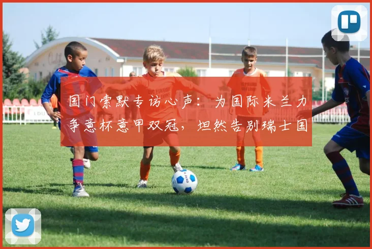 国门索默专访心声：为国际米兰力争意杯意甲双冠，坦然告别瑞士国家队无遗憾，2026赛季目标解析