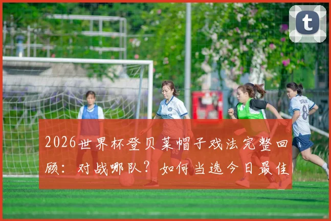 2026世界杯登贝莱帽子戏法完整回顾：对战哪队？如何当选今日最佳？附球员数据分析