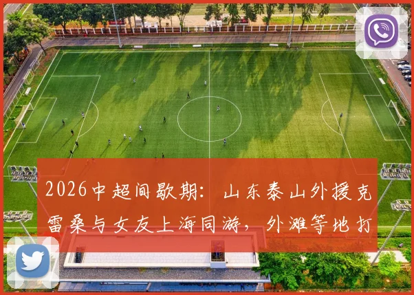 2026中超间歇期：山东泰山外援克雷桑与女友上海同游，外滩等地打卡合影全记录，附游玩地点解析