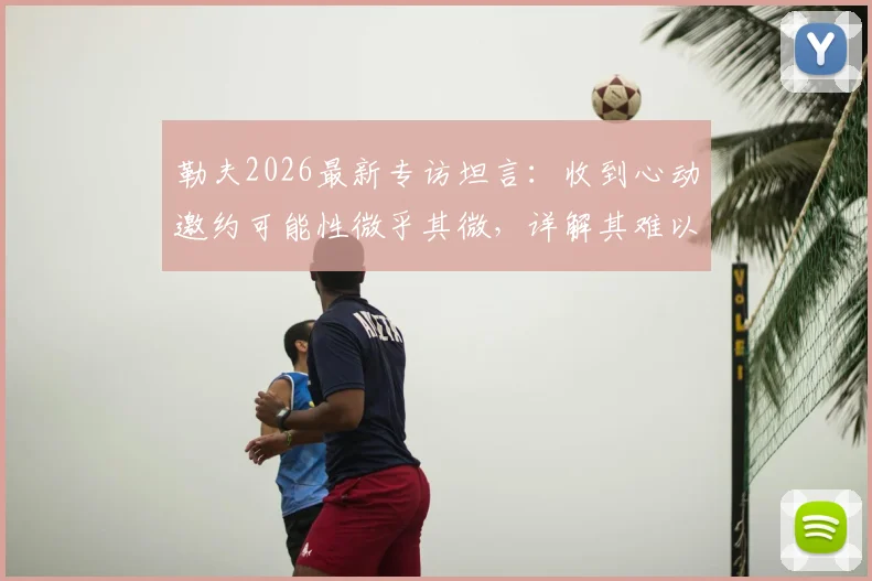 勒夫2026最新专访坦言：收到心动邀约可能性微乎其微，详解其难以取得更大突破的深层原因