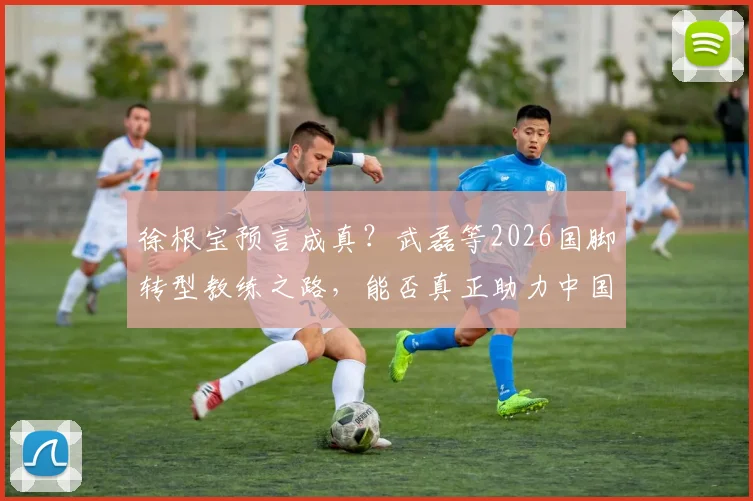 徐根宝预言成真?武磊等2026国脚转型教练之路,能否真正助力中国足球冲击世界杯