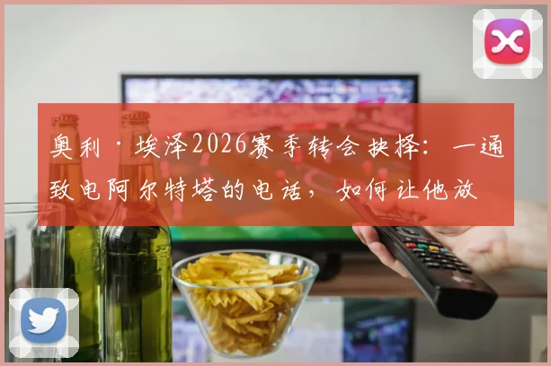 奥利·埃泽2026赛季转会抉择：一通致电阿尔特塔的电话，如何让他放弃热刺坚定选择水晶宫