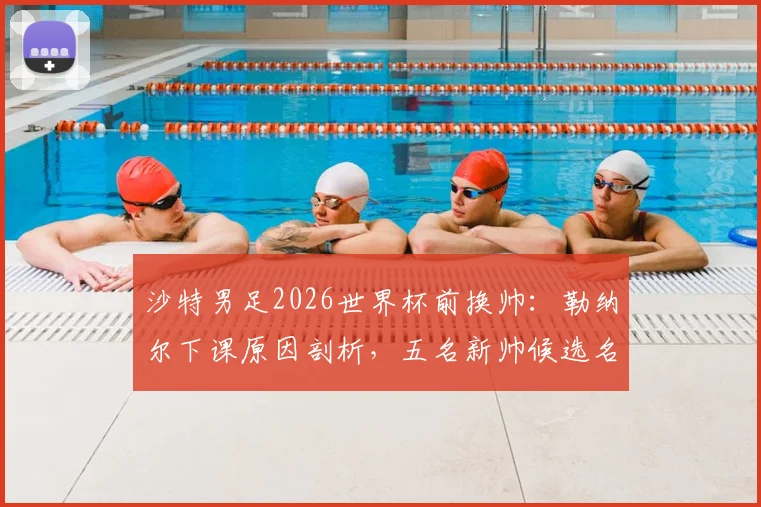 沙特男足2026世界杯前换帅：勒纳尔下课原因剖析，五名新帅候选名单曝光，谁将接手？
