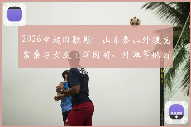 2026中超间歇期：山东泰山外援克雷桑与女友上海同游，外滩等地打卡合影全记录，附游玩地点解析
