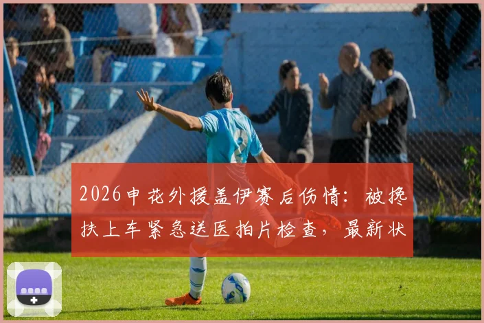 2026申花外援盖伊赛后伤情：被搀扶上车紧急送医拍片检查，最新状况跟踪