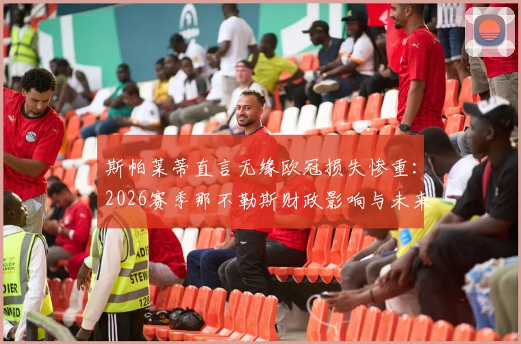 斯帕莱蒂直言无缘欧冠损失惨重:2026赛季那不勒斯财政影响与未来前景深度解析
