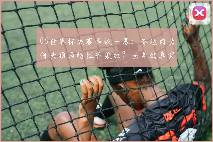 06世界杯决赛争议一幕：齐达内为何头顶马特拉齐染红？当年的真实原因与细节回顾