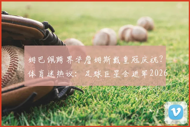 姆巴佩跨界学詹姆斯戴皇冠庆祝？体育迷热议：足球巨星会进军2026年NBA吗？相关视频与训练分析