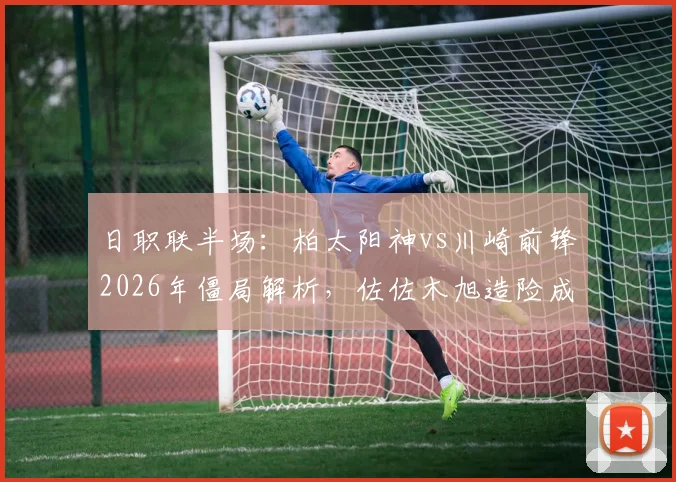 日职联半场:柏太阳神vs川崎前锋2026年僵局解析,佐佐木旭造险成关键,两队半场仅2射正数据全览