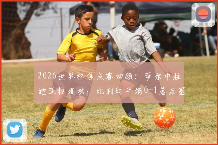 2026世界杯焦点赛回顾:萨尔中柱迪亚拉建功,比利时半场0-1落后塞内加尔,战术复盘与胜负关键分析