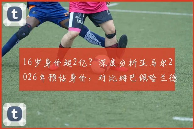 16岁身价超2亿?深度分析亚马尔2026年预估身价,对比姆巴佩哈兰德含金量