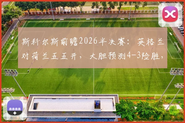 斯科尔斯前瞻2026半决赛:英格兰对荷兰五五开,大胆预测4-3险胜,红黄牌或成关键