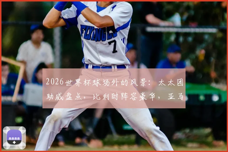 2026世界杯球场外的风景:太太团助威盘点,比利时阵容豪华,亚马尔女友引关注