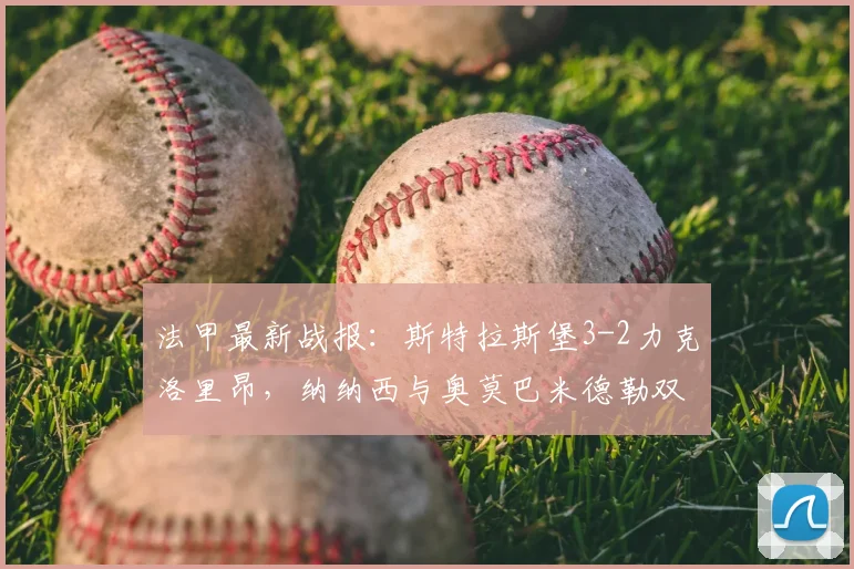 法甲最新战报：斯特拉斯堡3-2力克洛里昂，纳纳西与奥莫巴米德勒双双建功，附全场技术统计与比赛回看