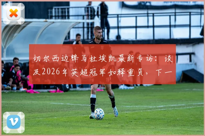 切尔西边锋马杜埃凯最新专访：谈及2026年英超冠军如释重负，下一步瞄准欧冠冠军目标
