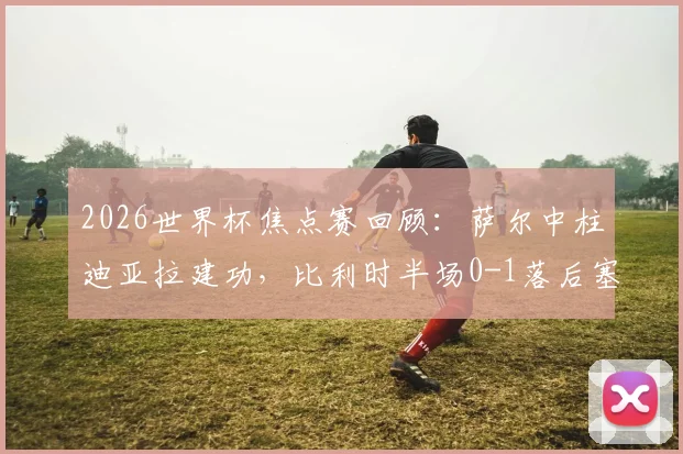 2026世界杯焦点赛回顾：萨尔中柱迪亚拉建功，比利时半场0-1落后塞内加尔，战术复盘与胜负关键分析