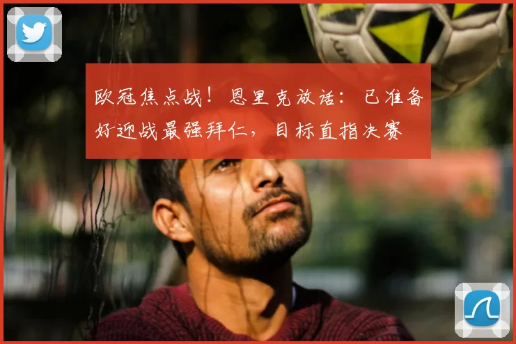 欧冠焦点战！恩里克放话：已准备好迎战最强拜仁，目标直指决赛