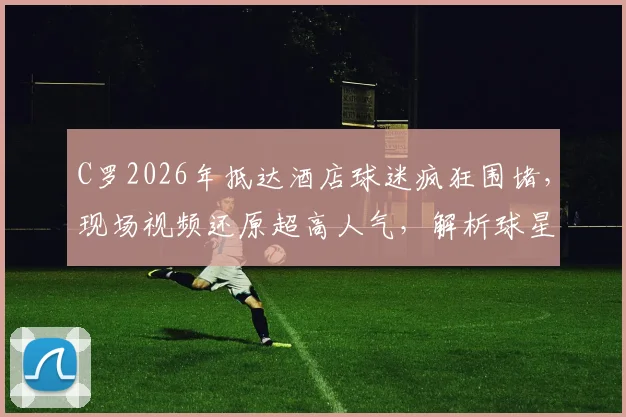 C罗2026年抵达酒店球迷疯狂围堵，现场视频还原超高人气，解析球星出行引发的轰动效应