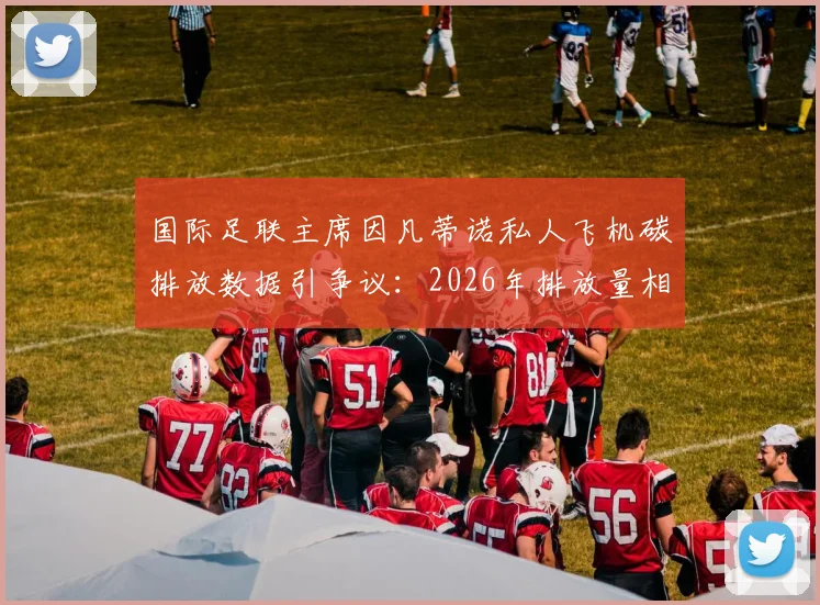 国际足联主席因凡蒂诺私人飞机碳排放数据引争议:2026年排放量相当于35至50名法国人年排放总量,体育界高管环保责任成焦点