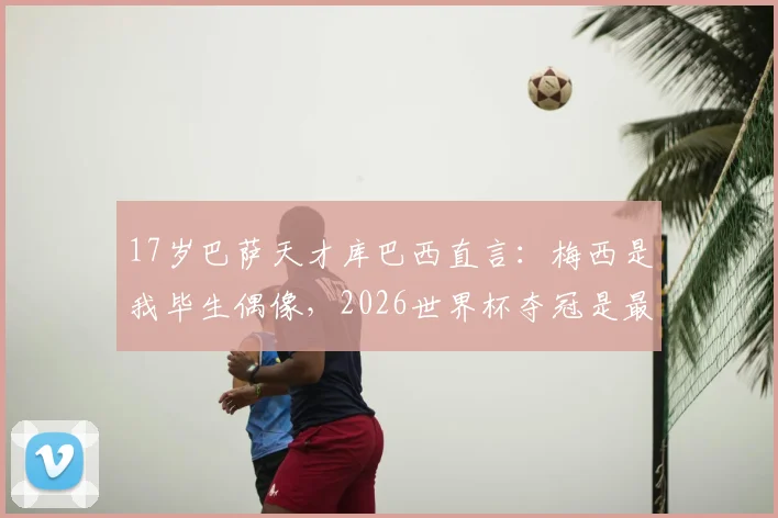 17岁巴萨天才库巴西直言:梅西是我毕生偶像,2026世界杯夺冠是最大梦想