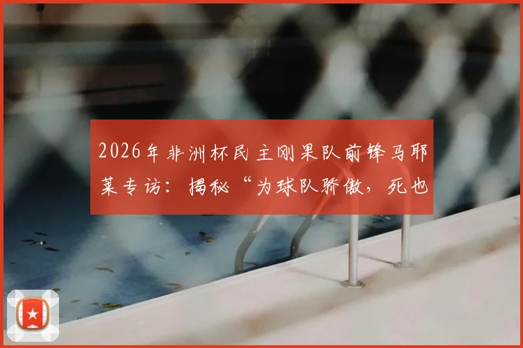 2026年非洲杯民主刚果队前锋马耶莱专访:揭秘“为球队骄傲,死也要像战士”言论背后的故事与球队精神