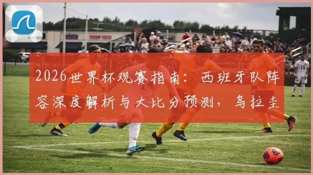 2026世界杯观赛指南:西班牙队阵容深度解析与大比分预测,乌拉圭对阵沙特需警惕爆冷风险