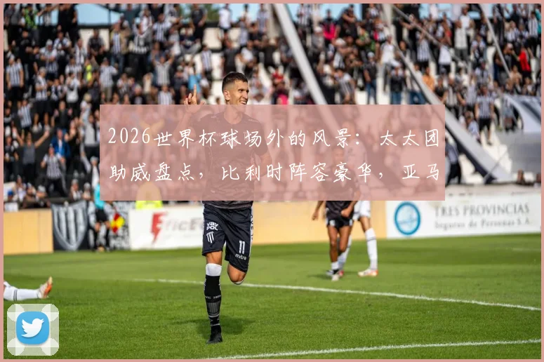 2026世界杯球场外的风景：太太团助威盘点，比利时阵容豪华，亚马尔女友引关注